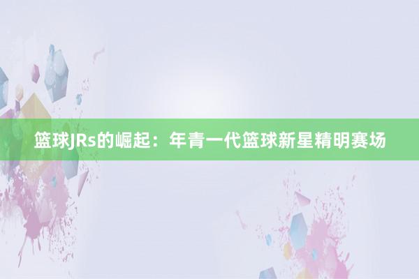 篮球JRs的崛起：年青一代篮球新星精明赛场